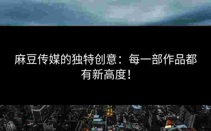 麻豆传媒的独特创意：每一部作品都有新高度！