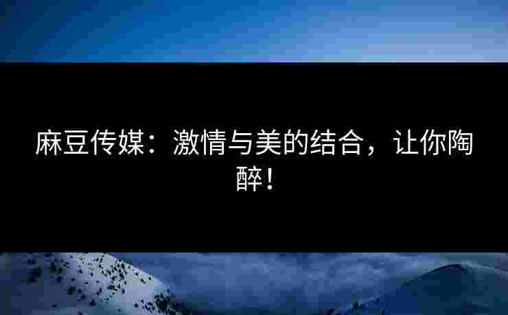 麻豆传媒:激情与美的结合,让你陶醉!