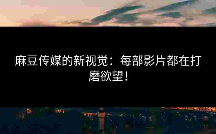 麻豆传媒的新视觉:每部影片都在打磨欲望!
