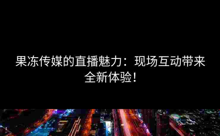 果冻传媒的直播魅力：现场互动带来全新体验！