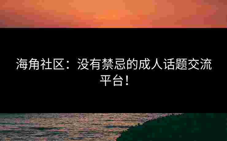 海角社区：没有禁忌的成人话题交流平台！