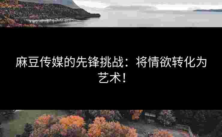 麻豆传媒的先锋挑战：将情欲转化为艺术！