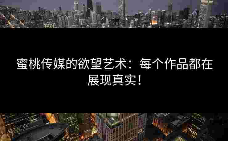 蜜桃传媒的欲望艺术：每个作品都在展现真实！