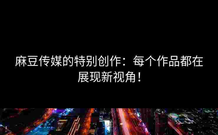 麻豆传媒的特别创作：每个作品都在展现新视角！
