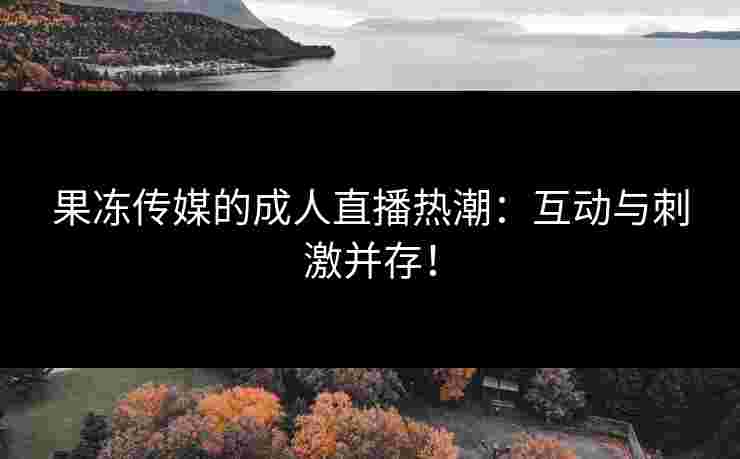 果冻传媒的成人直播热潮：互动与刺激并存！