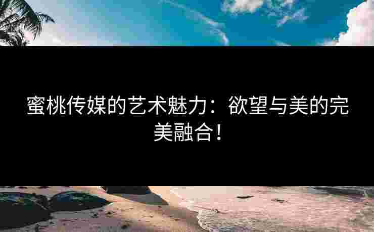 蜜桃传媒的艺术魅力：欲望与美的完美融合！