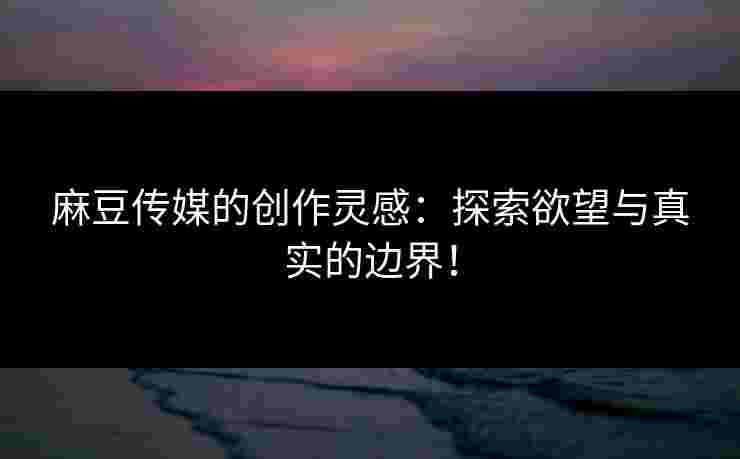 麻豆传媒的创作灵感:探索欲望与真实的边界!
