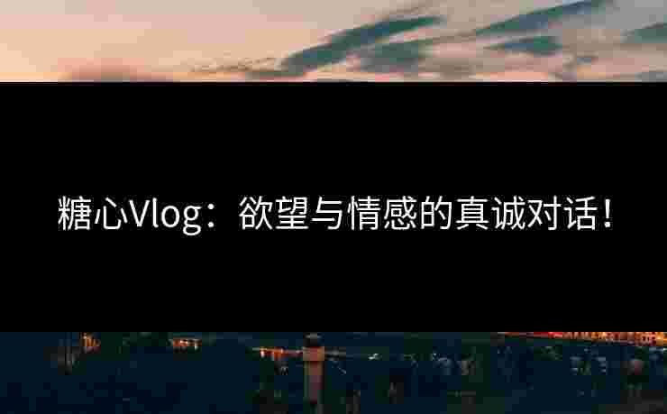 糖心Vlog:欲望与情感的真诚对话!