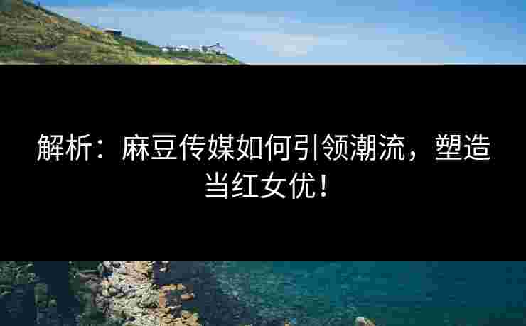 解析：麻豆传媒如何引领潮流，塑造当红女优！