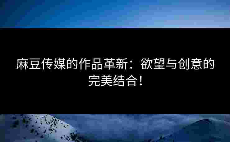 麻豆传媒的作品革新：欲望与创意的完美结合！