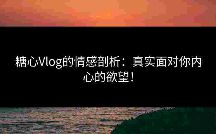 糖心Vlog的情感剖析：真实面对你内心的欲望！