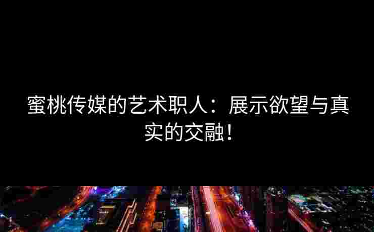 蜜桃传媒的艺术职人：展示欲望与真实的交融！