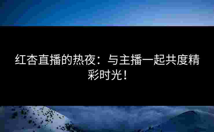 红杏直播的热夜：与主播一起共度精彩时光！