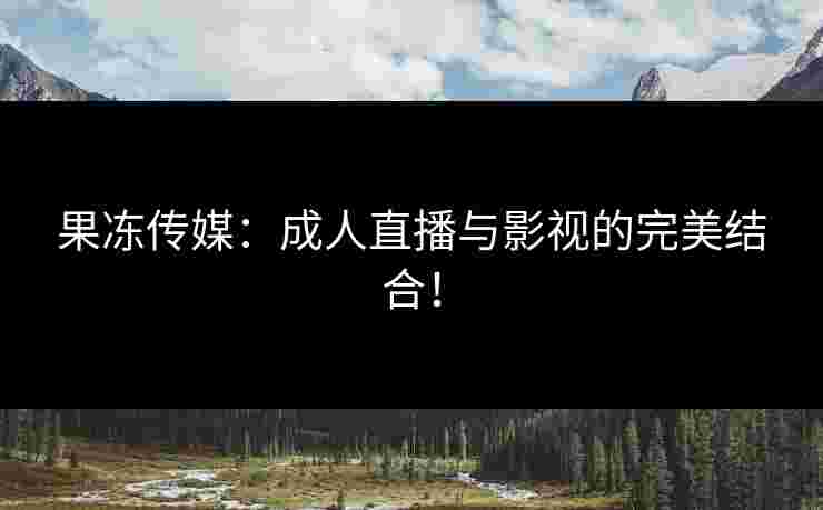 果冻传媒：成人直播与影视的完美结合！