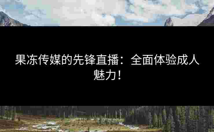 果冻传媒的先锋直播：全面体验成人魅力！