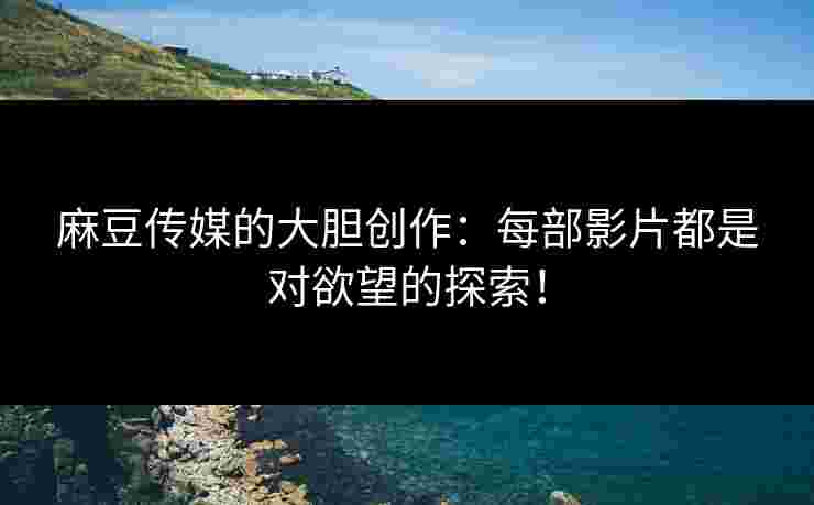 麻豆传媒的大胆创作：每部影片都是对欲望的探索！