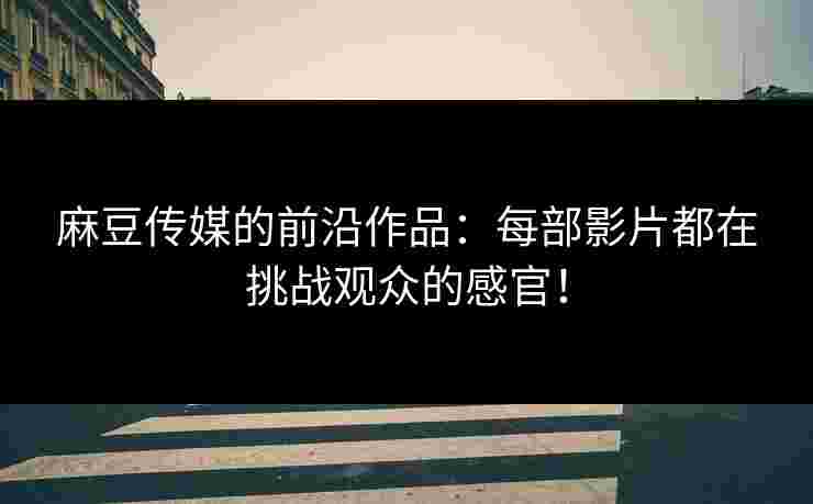 麻豆传媒的前沿作品：每部影片都在挑战观众的感官！