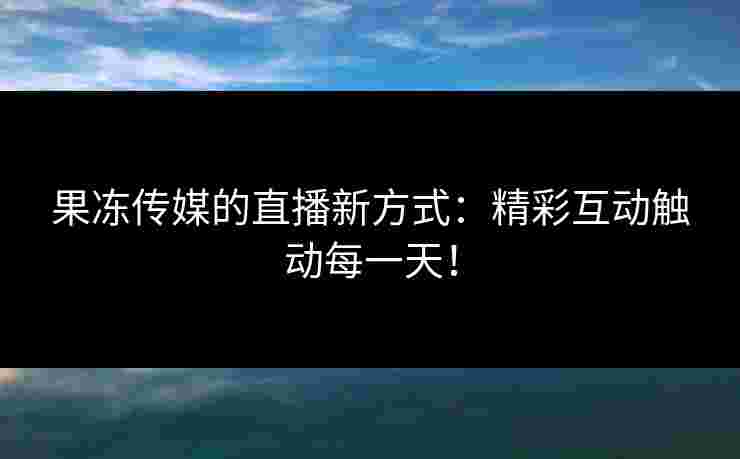 果冻传媒的直播新方式：精彩互动触动每一天！