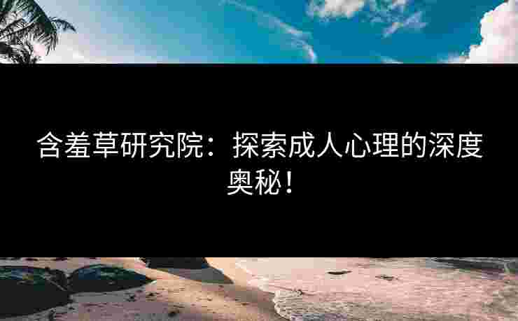 含羞草研究院：探索成人心理的深度奥秘！