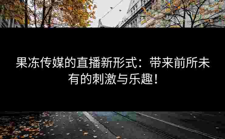 果冻传媒的直播新形式：带来前所未有的刺激与乐趣！