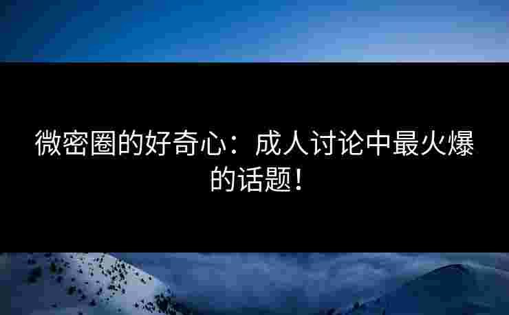 微密圈的好奇心:成人讨论中最火爆的话题!