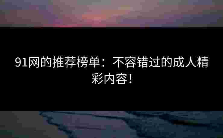 91网的推荐榜单:不容错过的成人精彩内容!