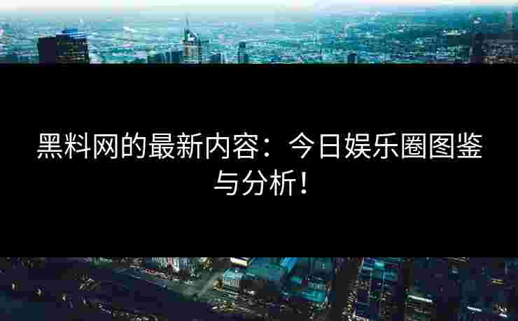 黑料网的最新内容：今日娱乐圈图鉴与分析！