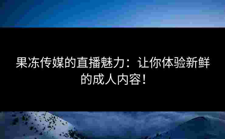 果冻传媒的直播魅力：让你体验新鲜的成人内容！