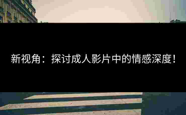 新视角：探讨成人影片中的情感深度！