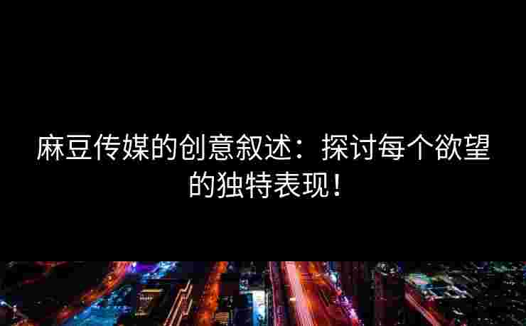 麻豆传媒的创意叙述：探讨每个欲望的独特表现！