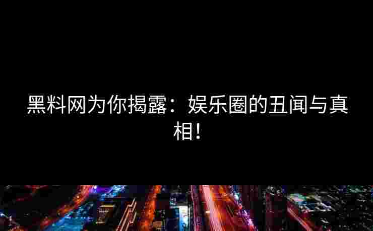 黑料网为你揭露：娱乐圈的丑闻与真相！