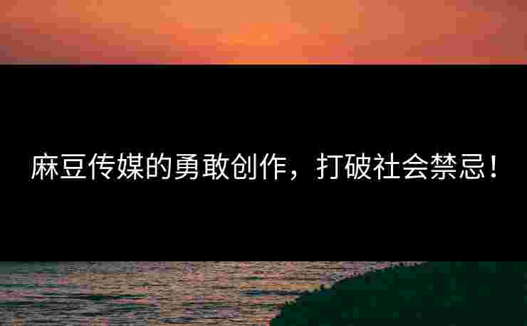 麻豆传媒的勇敢创作，打破社会禁忌！