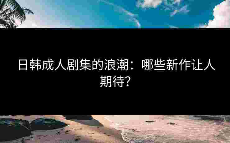 日韩成人剧集的浪潮：哪些新作让人期待？