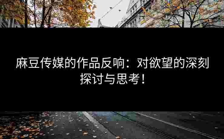 麻豆传媒的作品反响：对欲望的深刻探讨与思考！