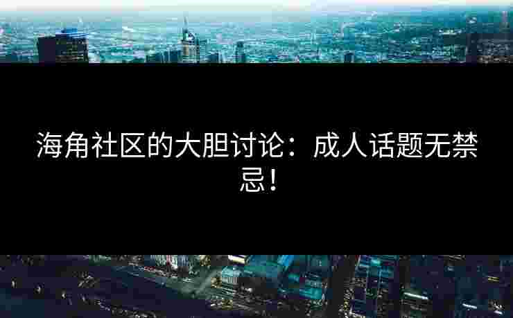 海角社区的大胆讨论：成人话题无禁忌！