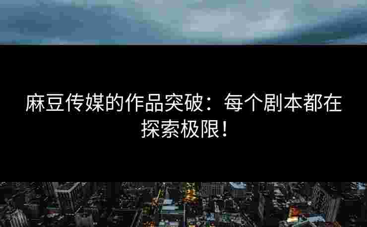 麻豆传媒的作品突破：每个剧本都在探索极限！