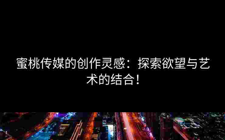 蜜桃传媒的创作灵感：探索欲望与艺术的结合！