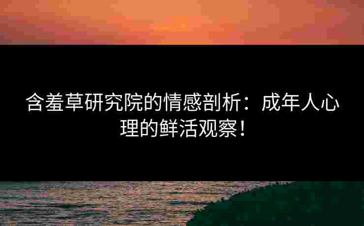 含羞草研究院的情感剖析：成年人心理的鲜活观察！