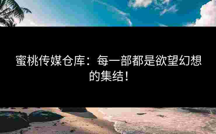 蜜桃传媒仓库：每一部都是欲望幻想的集结！