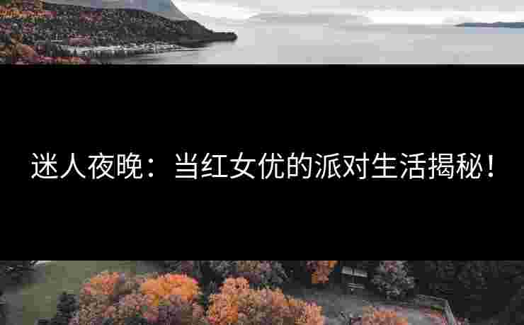 迷人夜晚：当红女优的派对生活揭秘！