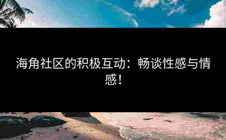 海角社区的积极互动：畅谈性感与情感！