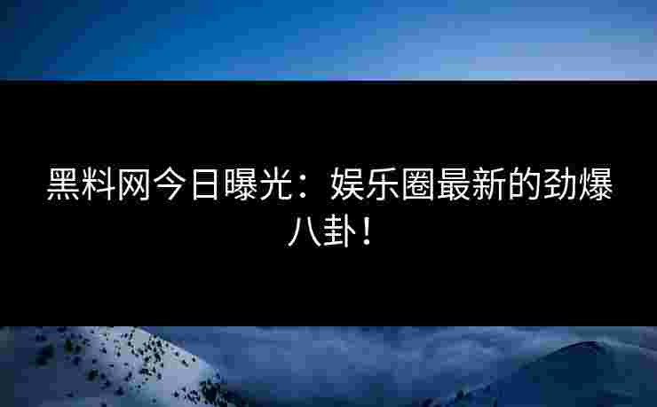 黑料网今日曝光：娱乐圈最新的劲爆八卦！