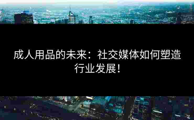 成人用品的未来：社交媒体如何塑造行业发展！
