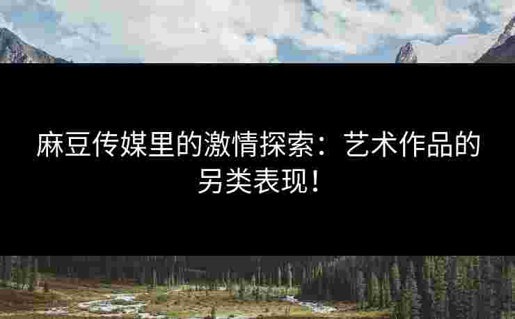 麻豆传媒里的激情探索：艺术作品的另类表现！