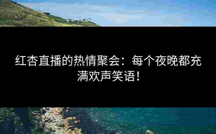 红杏直播的热情聚会：每个夜晚都充满欢声笑语！