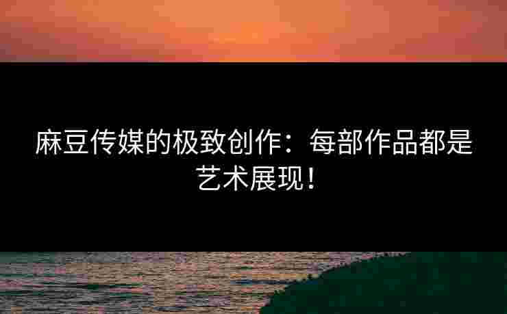 麻豆传媒的极致创作：每部作品都是艺术展现！