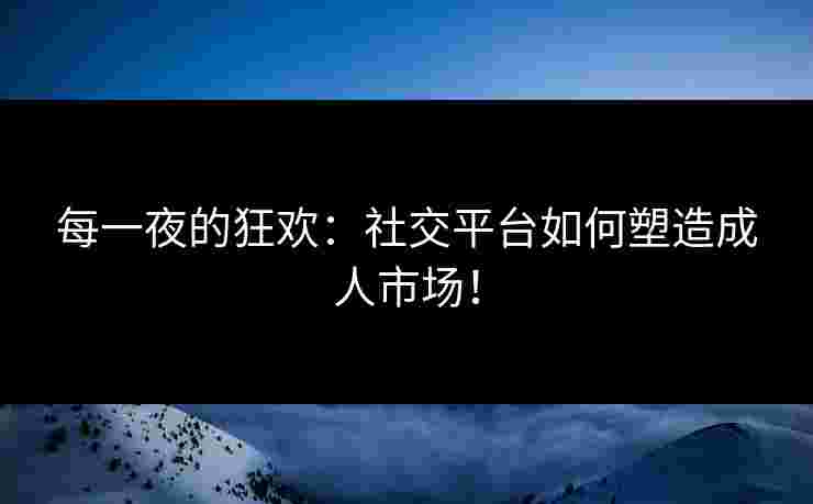 每一夜的狂欢：社交平台如何塑造成人市场！