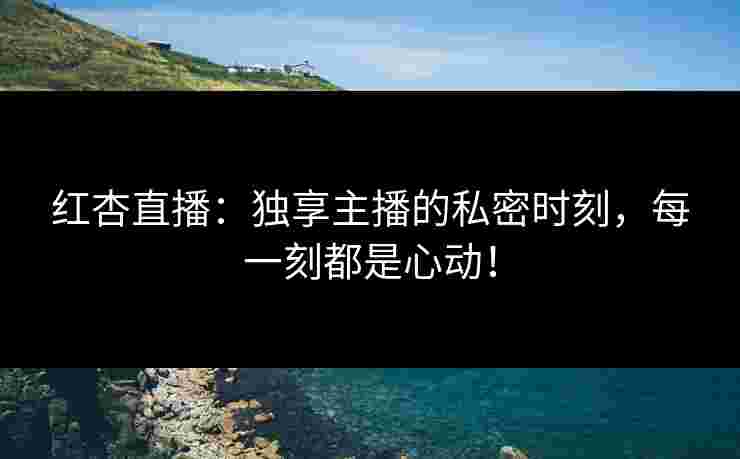 红杏直播：独享主播的私密时刻，每一刻都是心动！