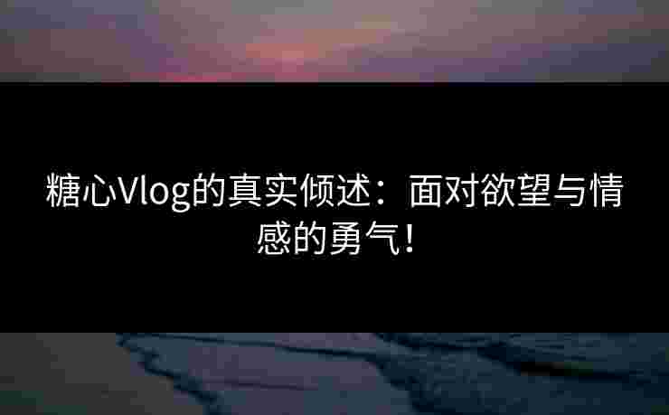 糖心Vlog的真实倾述：面对欲望与情感的勇气！