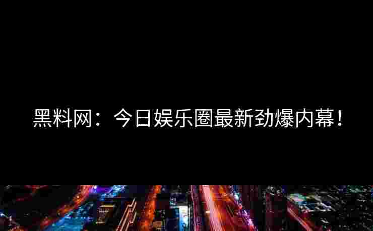 黑料网：今日娱乐圈最新劲爆内幕！